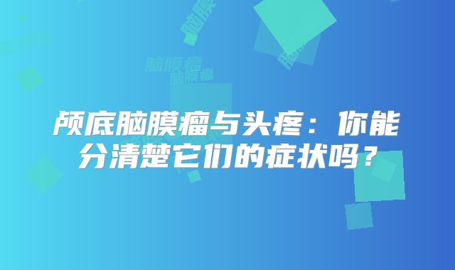 颅底脑膜瘤与头疼：你能分清楚它们的症状吗？