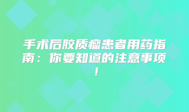 手术后胶质瘤患者用药指南：你要知道的注意事项！