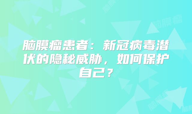 脑膜瘤患者：新冠病毒潜伏的隐秘威胁，如何保护自己？