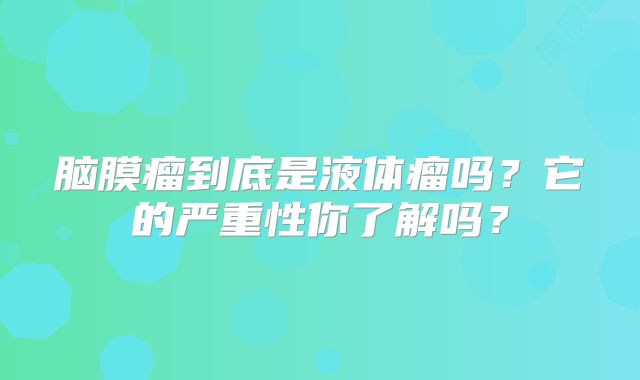 脑膜瘤到底是液体瘤吗？它的严重性你了解吗？