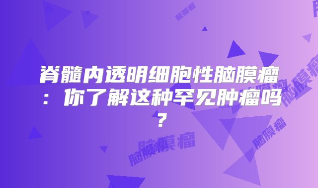 脊髓内透明细胞性脑膜瘤：你了解这种罕见肿瘤吗？