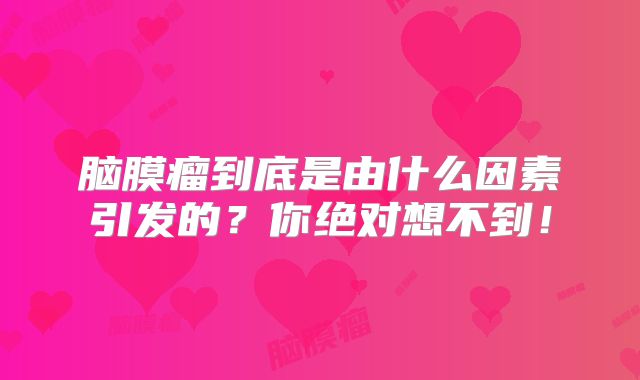 脑膜瘤到底是由什么因素引发的？你绝对想不到！