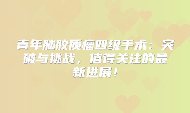 青年脑胶质瘤四级手术：突破与挑战，值得关注的最新进展！