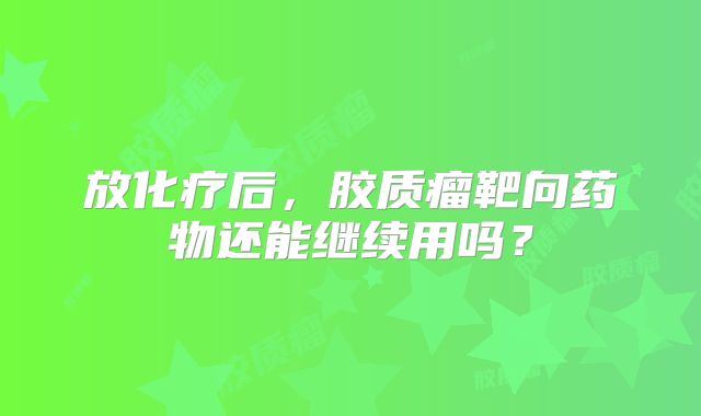 放化疗后，胶质瘤靶向药物还能继续用吗？