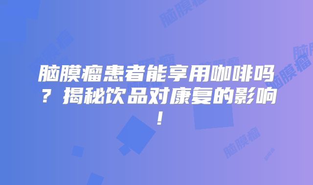 脑膜瘤患者能享用咖啡吗？揭秘饮品对康复的影响！