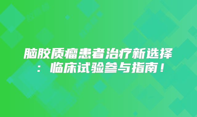 脑胶质瘤患者治疗新选择：临床试验参与指南！
