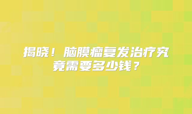 揭晓！脑膜瘤复发治疗究竟需要多少钱？