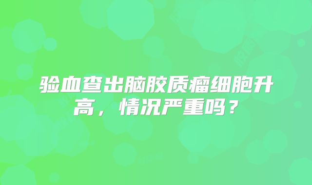 验血查出脑胶质瘤细胞升高，情况严重吗？