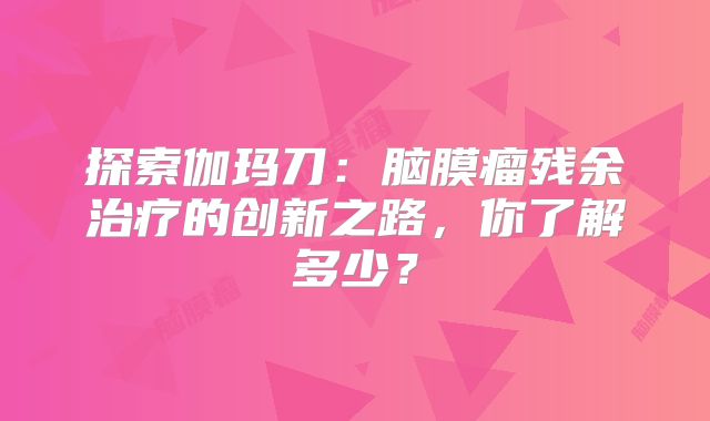 探索伽玛刀：脑膜瘤残余治疗的创新之路，你了解多少？