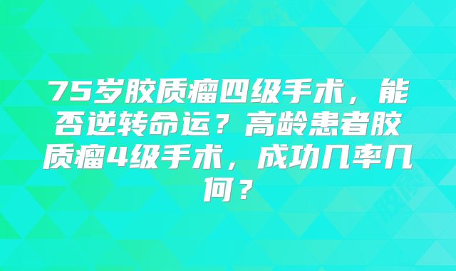 75岁胶质瘤四级手术，能否逆转命运？高龄患者胶质瘤4级手术，成功几率几何？