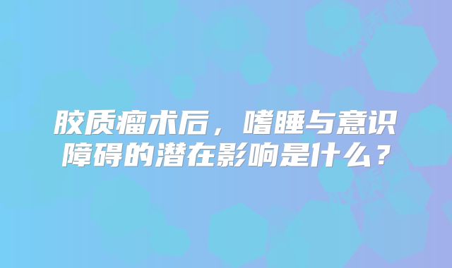 胶质瘤术后，嗜睡与意识障碍的潜在影响是什么？