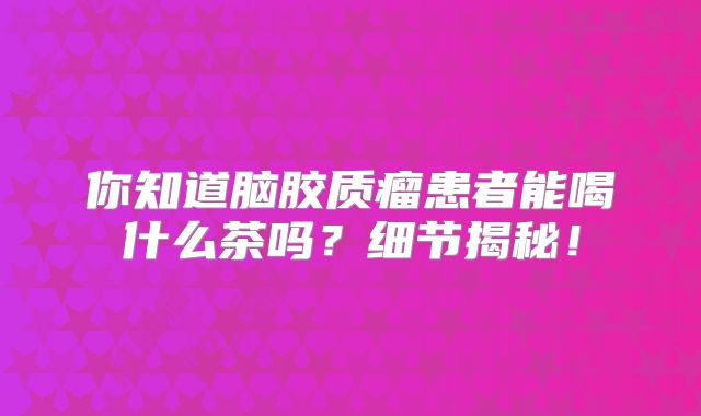 你知道脑胶质瘤患者能喝什么茶吗？细节揭秘！