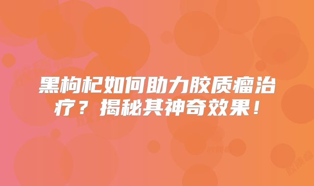 黑枸杞如何助力胶质瘤治疗？揭秘其神奇效果！