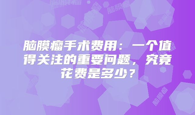 脑膜瘤手术费用：一个值得关注的重要问题，究竟花费是多少？