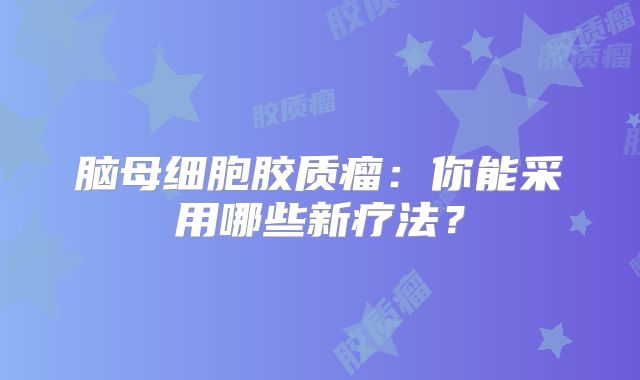 脑母细胞胶质瘤：你能采用哪些新疗法？