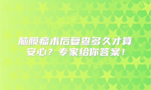 脑膜瘤术后复查多久才算安心？专家给你答案！