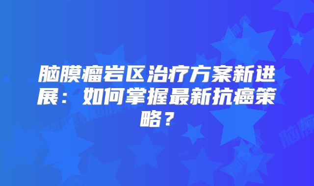 脑膜瘤岩区治疗方案新进展：如何掌握最新抗癌策略？