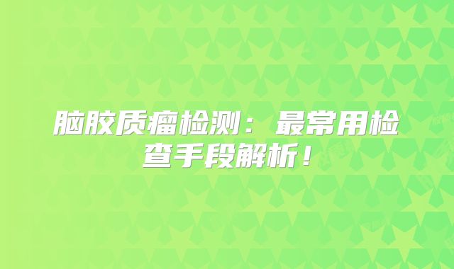 脑胶质瘤检测：最常用检查手段解析！