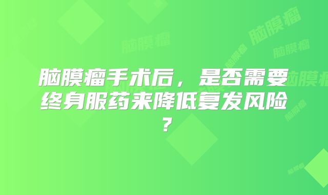 脑膜瘤手术后，是否需要终身服药来降低复发风险？