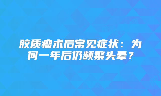 胶质瘤术后常见症状：为何一年后仍频繁头晕？