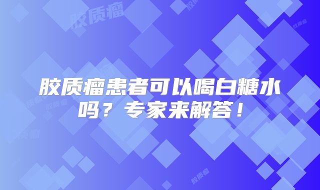胶质瘤患者可以喝白糖水吗？专家来解答！
