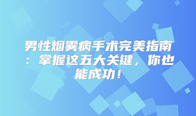 男性烟雾病手术完美指南：掌握这五大关键，你也能成功！