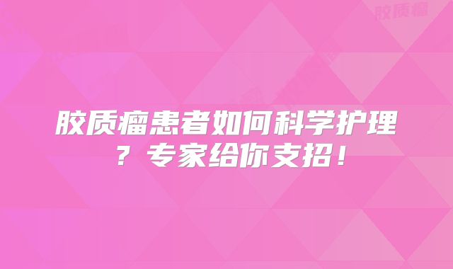 胶质瘤患者如何科学护理？专家给你支招！