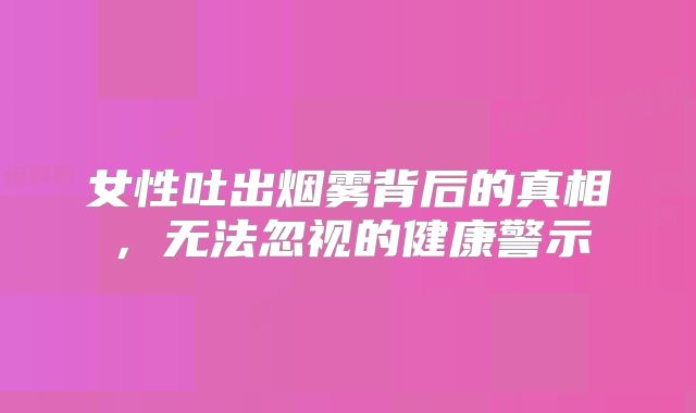 女性吐出烟雾背后的真相，无法忽视的健康警示