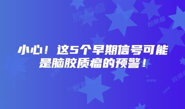 小心！这5个早期信号可能是脑胶质瘤的预警！