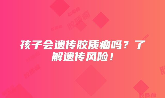 孩子会遗传胶质瘤吗？了解遗传风险！