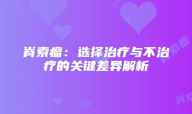 脊索瘤：选择治疗与不治疗的关键差异解析