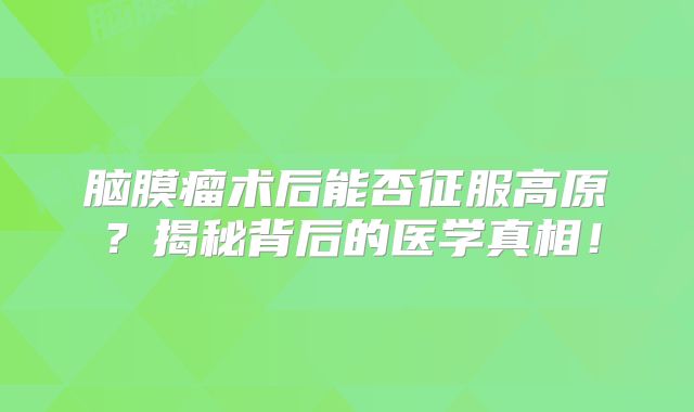 脑膜瘤术后能否征服高原？揭秘背后的医学真相！