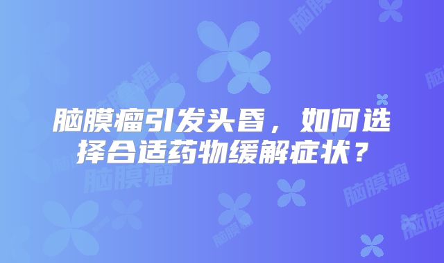 脑膜瘤引发头昏，如何选择合适药物缓解症状？