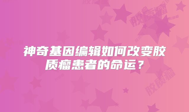 神奇基因编辑如何改变胶质瘤患者的命运？