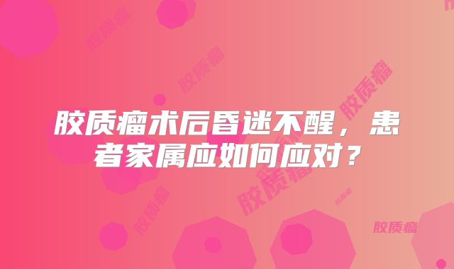 胶质瘤术后昏迷不醒，患者家属应如何应对？
