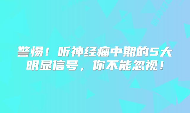 警惕！听神经瘤中期的5大明显信号，你不能忽视！