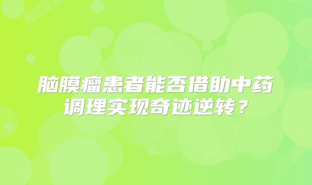 脑膜瘤患者能否借助中药调理实现奇迹逆转？