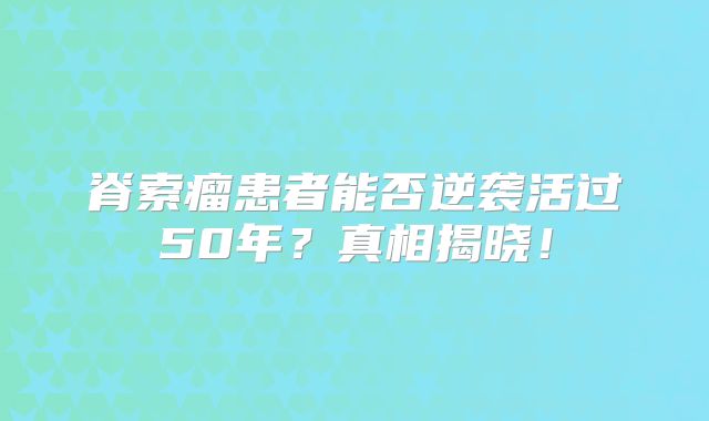 脊索瘤患者能否逆袭活过50年？真相揭晓！