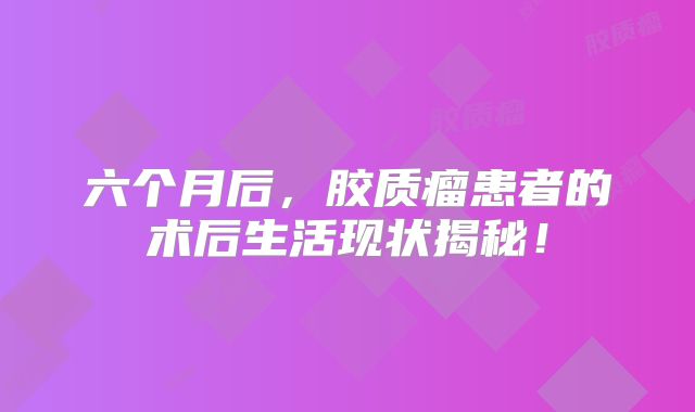 六个月后，胶质瘤患者的术后生活现状揭秘！
