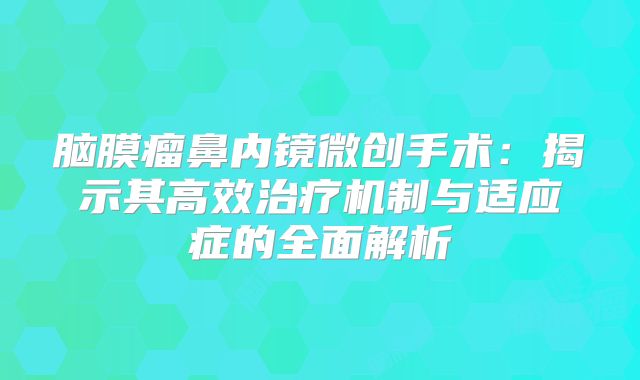 脑膜瘤鼻内镜微创手术：揭示其高效治疗机制与适应症的全面解析