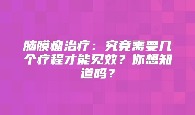 脑膜瘤治疗：究竟需要几个疗程才能见效？你想知道吗？