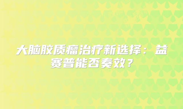 大脑胶质瘤治疗新选择：益赛普能否奏效？