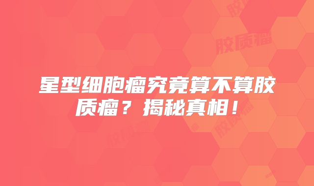 星型细胞瘤究竟算不算胶质瘤？揭秘真相！