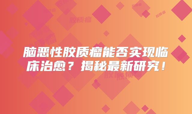 脑恶性胶质瘤能否实现临床治愈？揭秘最新研究！