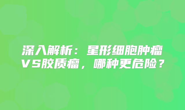 深入解析：星形细胞肿瘤VS胶质瘤，哪种更危险？