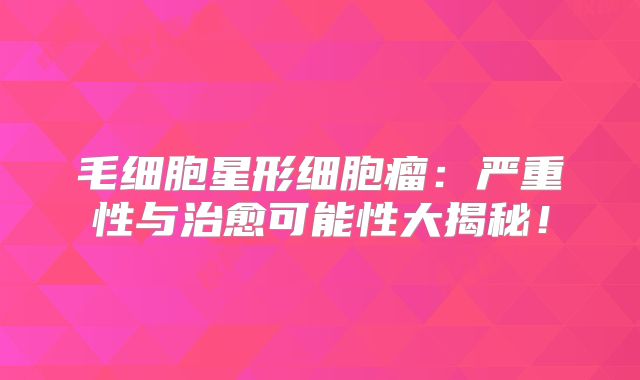 毛细胞星形细胞瘤：严重性与治愈可能性大揭秘！