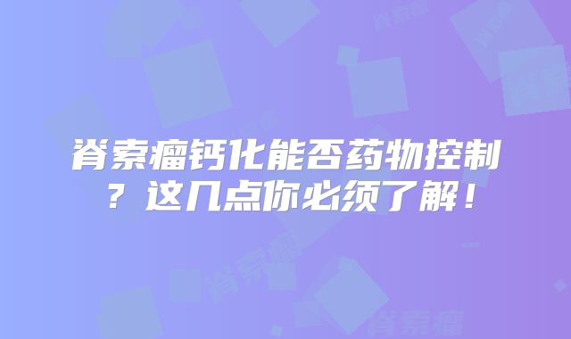 脊索瘤钙化能否药物控制？这几点你必须了解！
