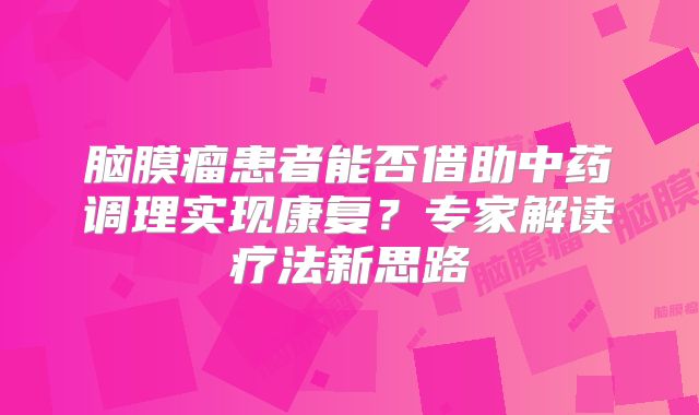 脑膜瘤患者能否借助中药调理实现康复？专家解读疗法新思路