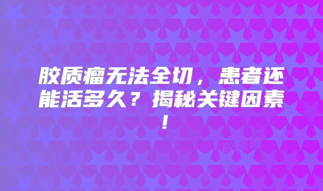 胶质瘤无法全切，患者还能活多久？揭秘关键因素！