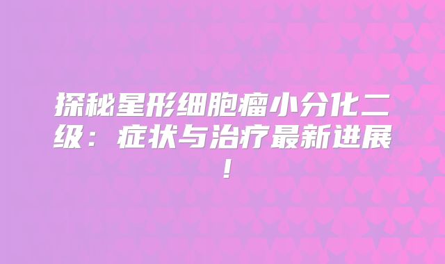 探秘星形细胞瘤小分化二级：症状与治疗最新进展！